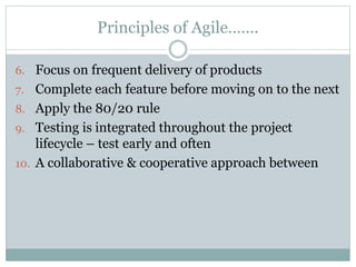 Principles of Agile…….
6. Focus on frequent delivery of products
7. Complete each feature before moving on to the next
8. Apply the 80/20 rule
9. Testing is integrated throughout the project
lifecycle – test early and often
10. A collaborative & cooperative approach between
 