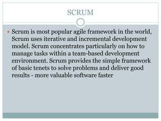 SCRUM
 Scrum is most popular agile framework in the world,
Scrum uses iterative and incremental development
model. Scrum concentrates particularly on how to
manage tasks within a team-based development
environment. Scrum provides the simple framework
of basic tenets to solve problems and deliver good
results - more valuable software faster
 