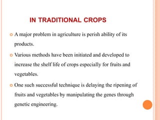 IN TRADITIONAL CROPS
 A major problem in agriculture is perish ability of its
products.
 Various methods have been initiated and developed to
increase the shelf life of crops especially for fruits and
vegetables.
 One such successful technique is delaying the ripening of
fruits and vegetables by manipulating the genes through
genetic engineering.
 