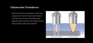 4.Immersion Transducers
• Immersion transducers are designed to couple sound
energy into the test piece through a water column or
water bath. They are used in automated scanning
applications and in situations where a sharply focused
beam is needed to improve flaw resolution.
10
 