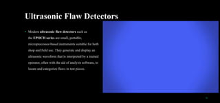 Ultrasonic Flaw Detectors
• Modern ultrasonic flaw detectors such as
the EPOCH series are small, portable,
microprocessor-based instruments suitable for both
shop and field use. They generate and display an
ultrasonic waveform that is interpreted by a trained
operator, often with the aid of analysis software, to
locate and categorize flaws in test pieces.
12
 