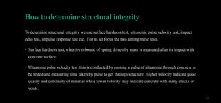 How to determine structural integrity
To determine structural integrity we use surface hardness test, ultrasonic pulse velocity test, impact
echo test, impulse response test etc. For us let focus the two among these tests.
• Surface hardness test, whereby rebound of spring driven by mass is measured after its impact with
concrete surface.
• Ultrasonic pulse velocity test .this is conducted by passing a pulse of ultrasonic through concrete to
be tested and measuring time taken by pulse to get through structure. Higher velocity indicate good
quality and continuity of material while lower velocity may indicate concrete with many cracks or
voids.
14
 