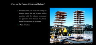 What are the Causes of Structural Failure?
• Structural failure can occur from a range of
different sources. The type of failure is often
associated with the industry, environment
and application of the structure. The primary
reasons for the failure are as follows:
1. Weak structures
15
 