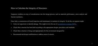 How to Calculate the Integrity of Structures
Engineers combine an array of considerations into the design process, such as materials performance, stress analysis and
fracture mechanics.
Once built, a construction will need inspection and maintenance to maintain its integrity. To do this, an engineer might:
 Carry out inspections to identify damage. This might involve the use of non-destructive testing (NDT).
 Check that a structure has been built according to the appropriate designs, procedures and standards.
 Check that a structure is being used appropriately for the environment designed for.
 Recommend and design modifications to address areas of concern.
18
 