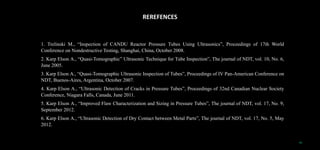 REREFENCES
1. Trelinski M., “Inspection of CANDU Reactor Pressure Tubes Using Ultrasonics”, Proceedings of 17th World
Conference on Nondestructive Testing, Shanghai, China, October 2008.
2. Karp Elson A., “Quasi-Tomographic” Ultrasonic Technique for Tube Inspection”, The journal of NDT, vol. 10, No. 6,
June 2005.
3. Karp Elson A., “Quasi-Tomographic Ultrasonic Inspection of Tubes”, Proceedings of IV Pan-American Conference on
NDT, Buenos-Aires, Argentina, October 2007.
4. Karp Elson A., “Ultrasonic Detection of Cracks in Pressure Tubes”, Proceedings of 32nd Canadian Nuclear Society
Conference, Niagara Falls, Canada, June 2011.
5. Karp Elson A., “Improved Flaw Characterization and Sizing in Pressure Tubes”, The journal of NDT, vol. 17, No. 9,
September 2012.
6. Karp Elson A., “Ultrasonic Detection of Dry Contact between Metal Parts”, The journal of NDT, vol. 17, No. 5, May
2012.
19
 