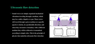 Ultrasonic flaw detection
• Sound waves are simply organized mechanical
vibrations traveling through a medium, which
may be a solid, a liquid, or a gas. These waves
will travel through a given medium at a specific
speed or velocity, in a predictable direction, and
when they encounter a boundary with a different
medium they will be reflected or transmitted
according to simple rules. This is the principle of
physics that underlies ultrasonic flaw detection
5
 
