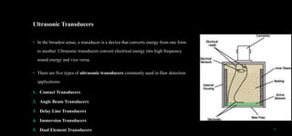 Ultrasonic Transducers
• In the broadest sense, a transducer is a device that converts energy from one form
to another. Ultrasonic transducers convert electrical energy into high frequency
sound energy and vice versa.
• There are five types of ultrasonic transducers commonly used in flaw detection
applications:
1. Contact Transducers
2. Angle Beam Transducers
3. Delay Line Transducers
4. Immersion Transducers
5. Dual Element Transducers 6
 