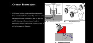 1.Contact Transducers
• As the name implies, contact transducers are used in
direct contact with the test piece. They introduce sound
energy perpendicular to the surface, and are typically
used for locating voids, porosity, and cracks or
delamination parallel to the outside surface of a part, as
well as for measuring thickness.
7
 
