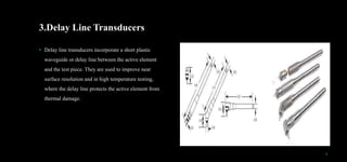 3.Delay Line Transducers
• Delay line transducers incorporate a short plastic
waveguide or delay line between the active element
and the test piece. They are used to improve near
surface resolution and in high temperature testing,
where the delay line protects the active element from
thermal damage.
9
 
