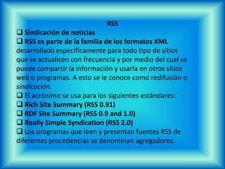 Web SemánticaLa Web semántica (del inglés semantic web) es la idea deañadir metadatos semánticos a la WorldWide Web. Esasinformaciones adicionales —describiendo el contenido, elsignificado y la relación de los datos—deben ser dado enforma formal, así que es posible evaluarlas automáticamentepor máquinas. El destino es mejorar la WorldWide Web porampliar la interoperabilidad entre los sistemas informáticos yreducir la mediación de operadores humanos necesaria.􀂄 El precursor de la idea, Tim Berners-Lee, intentó desde elprincipio incluir informaciones semánticas en su creación, laWorldWide Web, pero por «causas diferentes» no fueposible[1]. Introdujo la Web semántica para recuperar estaomisión.
