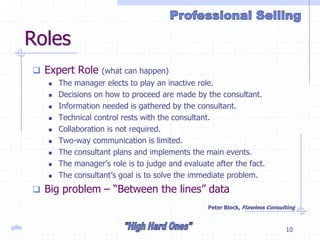 gillis 10
Roles
 Expert Role (what can happen)
 The manager elects to play an inactive role.
 Decisions on how to proceed are made by the consultant.
 Information needed is gathered by the consultant.
 Technical control rests with the consultant.
 Collaboration is not required.
 Two-way communication is limited.
 The consultant plans and implements the main events.
 The manager’s role is to judge and evaluate after the fact.
 The consultant’s goal is to solve the immediate problem.
 Big problem – “Between the lines” data
Peter Block, Flawless Consulting
 