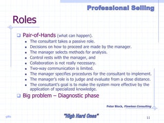 gillis 11
Roles
 Pair-of-Hands (what can happen).
 The consultant takes a passive role.
 Decisions on how to proceed are made by the manager.
 The manager selects methods for analysis.
 Control rests with the manager, and
 Collaboration is not really necessary.
 Two-way communication is limited.
 The manager specifies procedures for the consultant to implement.
 The manager’s role is to judge and evaluate from a close distance.
 The consultant’s goal is to make the system more effective by the
application of specialized knowledge.
 Big problem – Diagnostic phase
Peter Block, Flawless Consulting
 