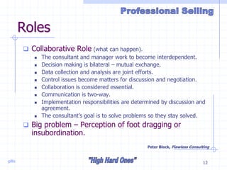 gillis 12
Roles
 Collaborative Role (what can happen).
 The consultant and manager work to become interdependent.
 Decision making is bilateral – mutual exchange.
 Data collection and analysis are joint efforts.
 Control issues become matters for discussion and negotiation.
 Collaboration is considered essential.
 Communication is two-way.
 Implementation responsibilities are determined by discussion and
agreement.
 The consultant’s goal is to solve problems so they stay solved.
 Big problem – Perception of foot dragging or
insubordination.
Peter Block, Flawless Consulting
 