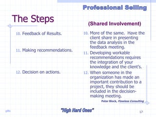 gillis 17
The Steps
10. Feedback of Results.
11. Making recommendations.
12. Decision on actions.
10. More of the same. Have the
client share in presenting
the data analysis in the
feedback meeting.
11. Developing workable
recommendations requires
the integration of your
knowledge and the client’s.
12. When someone in the
organization has made an
important contribution to a
project, they should be
included in the decision-
making meeting.
Peter Block, Flawless Consulting
(Shared Involvement)
 
