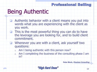 gillis 18
Being Authentic
 Authentic behavior with a client means you put into
words what you are experiencing with the client as
you work.
 This is the most powerful thing you can do to have
the leverage you are looking for, and to build client
commitment.
 Whenever you are with a client, ask yourself two
questions:
1. Am I being authentic with this person now?
2. Am I completing the business of the consulting phase I am
in?
Peter Block, Flawless Consulting
 