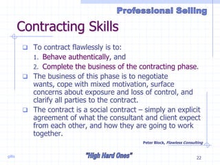 gillis 22
Contracting Skills
 To contract flawlessly is to:
1. Behave authentically, and
2. Complete the business of the contracting phase.
 The business of this phase is to negotiate
wants, cope with mixed motivation, surface
concerns about exposure and loss of control, and
clarify all parties to the contract.
 The contract is a social contract – simply an explicit
agreement of what the consultant and client expect
from each other, and how they are going to work
together.
Peter Block, Flawless Consulting
 