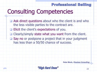 gillis 23
Consulting Competencies
 Ask direct questions about who the client is and who
the less visible parties to the contract are.
 Elicit the client’s expectations of you.
 Clearly/simply state what you want from the client.
 Say no or postpone a project that in your judgment
has less than a 50/50 chance of success.
Peter Block, Flawless Consulting
 