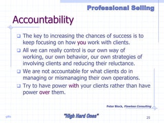 gillis 25
Accountability
 The key to increasing the chances of success is to
keep focusing on how you work with clients.
 All we can really control is our own way of
working, our own behavior, our own strategies of
involving clients and reducing their reluctance.
 We are not accountable for what clients do in
managing or mismanaging their own operations.
 Try to have power with your clients rather than have
power over them.
Peter Block, Flawless Consulting
 