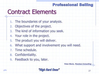 gillis 27
Contract Elements
1. The boundaries of your analysis.
2. Objectives of the project.
3. The kind of information you seek.
4. Your role in the project.
5. The product you will deliver.
6. What support and involvement you will need.
7. Time schedule.
8. Confidentiality.
9. Feedback to you, later.
Peter Block, Flawless Consulting
 