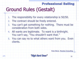 gillis 30
Ground Rules (Gestalt)
1. The responsibility for every relationship is 50/50.
2. The contract should be freely entered.
3. You can’t get something for nothing. There must be
consideration from both sides.
4. All wants are legitimate. To want is a birthright.
You can’t say, “You shouldn’t want that.”
5. You can say no to what others want from you. Even
clients.
Peter Block, Flawless Consulting
 