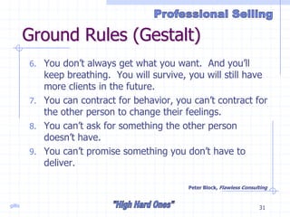 gillis 31
Ground Rules (Gestalt)
6. You don’t always get what you want. And you’ll
keep breathing. You will survive, you will still have
more clients in the future.
7. You can contract for behavior, you can’t contract for
the other person to change their feelings.
8. You can’t ask for something the other person
doesn’t have.
9. You can’t promise something you don’t have to
deliver.
Peter Block, Flawless Consulting
 