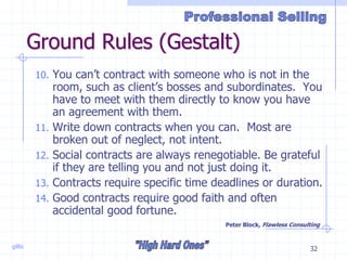 gillis 32
Ground Rules (Gestalt)
10. You can’t contract with someone who is not in the
room, such as client’s bosses and subordinates. You
have to meet with them directly to know you have
an agreement with them.
11. Write down contracts when you can. Most are
broken out of neglect, not intent.
12. Social contracts are always renegotiable. Be grateful
if they are telling you and not just doing it.
13. Contracts require specific time deadlines or duration.
14. Good contracts require good faith and often
accidental good fortune.
Peter Block, Flawless Consulting
 