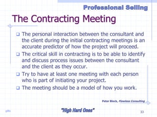gillis 33
The Contracting Meeting
 The personal interaction between the consultant and
the client during the initial contracting meetings is an
accurate predictor of how the project will proceed.
 The critical skill in contracting is to be able to identify
and discuss process issues between the consultant
and the client as they occur.
 Try to have at least one meeting with each person
who is part of initiating your project.
 The meeting should be a model of how you work.
Peter Block, Flawless Consulting
 