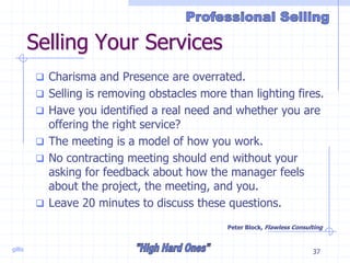 gillis 37
Selling Your Services
 Charisma and Presence are overrated.
 Selling is removing obstacles more than lighting fires.
 Have you identified a real need and whether you are
offering the right service?
 The meeting is a model of how you work.
 No contracting meeting should end without your
asking for feedback about how the manager feels
about the project, the meeting, and you.
 Leave 20 minutes to discuss these questions.
Peter Block, Flawless Consulting
 