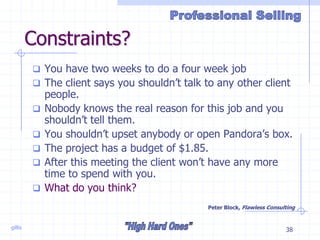 gillis 38
Constraints?
 You have two weeks to do a four week job
 The client says you shouldn’t talk to any other client
people.
 Nobody knows the real reason for this job and you
shouldn’t tell them.
 You shouldn’t upset anybody or open Pandora’s box.
 The project has a budget of $1.85.
 After this meeting the client won’t have any more
time to spend with you.
 What do you think?
Peter Block, Flawless Consulting
 