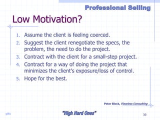 gillis 39
Low Motivation?
1. Assume the client is feeling coerced.
2. Suggest the client renegotiate the specs, the
problem, the need to do the project.
3. Contract with the client for a small-step project.
4. Contract for a way of doing the project that
minimizes the client’s exposure/loss of control.
5. Hope for the best.
Peter Block, Flawless Consulting
 