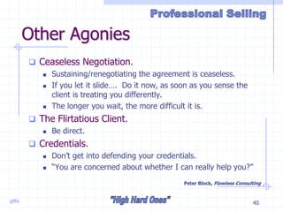 gillis 40
Other Agonies
 Ceaseless Negotiation.
 Sustaining/renegotiating the agreement is ceaseless.
 If you let it slide…. Do it now, as soon as you sense the
client is treating you differently.
 The longer you wait, the more difficult it is.
 The Flirtatious Client.
 Be direct.
 Credentials.
 Don’t get into defending your credentials.
 “You are concerned about whether I can really help you?”
Peter Block, Flawless Consulting
 