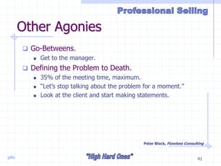 gillis 41
Other Agonies
 Go-Betweens.
 Get to the manager.
 Defining the Problem to Death.
 35% of the meeting time, maximum.
 “Let’s stop talking about the problem for a moment.”
 Look at the client and start making statements.
Peter Block, Flawless Consulting
 
