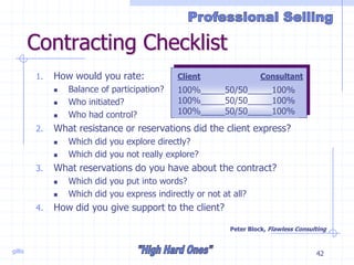 gillis 42
Contracting Checklist
1. How would you rate:
 Balance of participation?
 Who initiated?
 Who had control?
2. What resistance or reservations did the client express?
 Which did you explore directly?
 Which did you not really explore?
3. What reservations do you have about the contract?
 Which did you put into words?
 Which did you express indirectly or not at all?
4. How did you give support to the client?
Peter Block, Flawless Consulting
Client Consultant
100%_____50/50_____100%
100%_____50/50_____100%
100%_____50/50_____100%
 