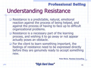 gillis 45
Understanding Resistance
 Resistance is a predictable, natural, emotional
reaction against the process of being helped, and
against the process of having to face up to difficult
organizational problems.
 Resistance is a necessary part of the learning
process, and wishing it to go away or not appear
actually poses an obstacle.
 For the client to learn something important, the
feelings of resistance need to be expressed directly
before they are genuinely ready to accept something
new.
Peter Block, Flawless Consulting
 