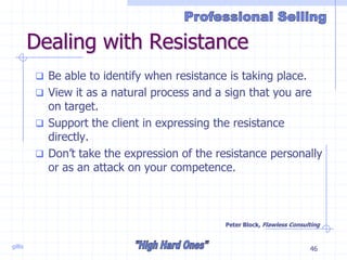 gillis 46
Dealing with Resistance
 Be able to identify when resistance is taking place.
 View it as a natural process and a sign that you are
on target.
 Support the client in expressing the resistance
directly.
 Don’t take the expression of the resistance personally
or as an attack on your competence.
Peter Block, Flawless Consulting
 