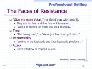 gillis 47
The Faces of Resistance
 “Give me more detail,” (or flood you with detail).
 They ask for finer and finer bits of information.
 “Well it all started ten years ago on a Thursday…”
 Time
 “The timing is off,” or “We’re just too busy right now…”
 Impracticality
 “We live in the Realworld and have Realworld problems…”
 Attack
 Don’t withdraw or respond in kind.
Peter Block, Flawless Consulting
 
