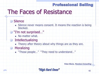 gillis 48
The Faces of Resistance
 Silence
 Silence never means consent. It means the reaction is being
blocked.
 “I’m not surprised…”
 No matter what.
 Intellectualizing
 Theory after theory about why things are as they are.
 Moralizing
 “Those people…” “They need to understand…”
Peter Block, Flawless Consulting
 