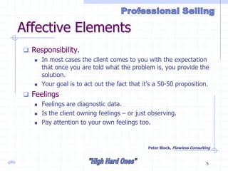 gillis 5
Affective Elements
 Responsibility.
 In most cases the client comes to you with the expectation
that once you are told what the problem is, you provide the
solution.
 Your goal is to act out the fact that it’s a 50-50 proposition.
 Feelings
 Feelings are diagnostic data.
 Is the client owning feelings – or just observing.
 Pay attention to your own feelings too.
Peter Block, Flawless Consulting
 