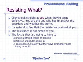 gillis 50
Resisting What?
 Clients look straight at you when they’re being
defensive. You are the one who has to answer the
questions and weather the storm.
 It’s natural to feel that the resistance is aimed at you.
 The resistance is not aimed at you.
 The fact is they are going to have to
(a) make a difficult choice or decision,
(b) take an unpopular action, or
(c) confront some reality that they have emotionally been
trying to avoid.
Peter Block, Flawless Consulting
 