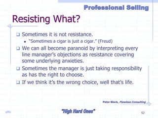 gillis 52
Resisting What?
 Sometimes it is not resistance.
 “Sometimes a cigar is just a cigar.” (Freud)
 We can all become paranoid by interpreting every
line manager’s objections as resistance covering
some underlying anxieties.
 Sometimes the manager is just taking responsibility
as has the right to choose.
 If we think it’s the wrong choice, well that’s life.
Peter Block, Flawless Consulting
 