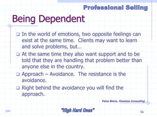 gillis 56
Being Dependent
 In the world of emotions, two opposite feelings can
exist at the same time. Clients may want to learn
and solve problems, but…
 At the same time they also want support and to be
told that they are handling that problem better than
anyone else in the country.
 Approach – Avoidance. The resistance is the
avoidance.
 Right behind the avoidance you will find the
approach.
Peter Block, Flawless Consulting
 