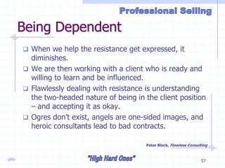 gillis 57
Being Dependent
 When we help the resistance get expressed, it
diminishes.
 We are then working with a client who is ready and
willing to learn and be influenced.
 Flawlessly dealing with resistance is understanding
the two-headed nature of being in the client position
– and accepting it as okay.
 Ogres don’t exist, angels are one-sided images, and
heroic consultants lead to bad contracts.
Peter Block, Flawless Consulting
 