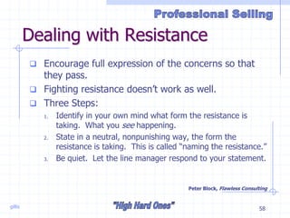 gillis 58
Dealing with Resistance
 Encourage full expression of the concerns so that
they pass.
 Fighting resistance doesn’t work as well.
 Three Steps:
1. Identify in your own mind what form the resistance is
taking. What you see happening.
2. State in a neutral, nonpunishing way, the form the
resistance is taking. This is called “naming the resistance.”
3. Be quiet. Let the line manager respond to your statement.
Peter Block, Flawless Consulting
 