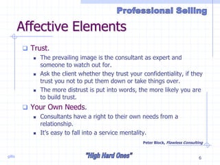 gillis 6
Affective Elements
 Trust.
 The prevailing image is the consultant as expert and
someone to watch out for.
 Ask the client whether they trust your confidentiality, if they
trust you not to put them down or take things over.
 The more distrust is put into words, the more likely you are
to build trust.
 Your Own Needs.
 Consultants have a right to their own needs from a
relationship.
 It’s easy to fall into a service mentality.
Peter Block, Flawless Consulting
 
