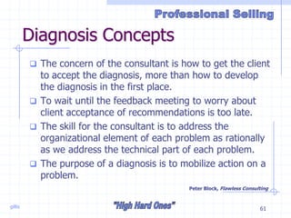 gillis 61
Diagnosis Concepts
 The concern of the consultant is how to get the client
to accept the diagnosis, more than how to develop
the diagnosis in the first place.
 To wait until the feedback meeting to worry about
client acceptance of recommendations is too late.
 The skill for the consultant is to address the
organizational element of each problem as rationally
as we address the technical part of each problem.
 The purpose of a diagnosis is to mobilize action on a
problem.
Peter Block, Flawless Consulting
 