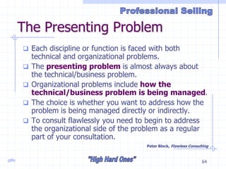 gillis 64
The Presenting Problem
 Each discipline or function is faced with both
technical and organizational problems.
 The presenting problem is almost always about
the technical/business problem.
 Organizational problems include how the
technical/business problem is being managed.
 The choice is whether you want to address how the
problem is being managed directly or indirectly.
 To consult flawlessly you need to begin to address
the organizational side of the problem as a regular
part of your consultation.
Peter Block, Flawless Consulting
 