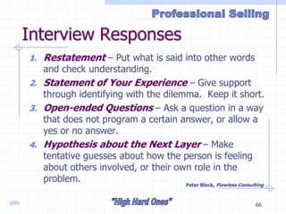 gillis 66
Interview Responses
1. Restatement – Put what is said into other words
and check understanding.
2. Statement of Your Experience – Give support
through identifying with the dilemma. Keep it short.
3. Open-ended Questions – Ask a question in a way
that does not program a certain answer, or allow a
yes or no answer.
4. Hypothesis about the Next Layer – Make
tentative guesses about how the person is feeling
about others involved, or their own role in the
problem.
Peter Block, Flawless Consulting
 