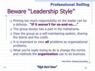 gillis 67
Beware “Leadership Style”
 Pinning too much responsibility on the leader can be
a defense. “If it weren’t for so-and-so….”
 The group always has a part in the melodrama.
 View the group as a self-maintaining system, sharing
the blame and the credit.
 It is important to view all problems as organizational
problems.
 What you’re really trying to do is change the norms
and methods the organization use to do business.
Peter Block, Flawless Consulting
 