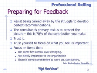 gillis 69
Preparing for Feedback
 Resist being carried away by the struggle to develop
perfect recommendations.
 The consultant’s primary task is to present the
picture – this is 70% of the contribution you make.
 Trust it.
 Trust yourself to focus on what you feel is important.
 Focus on items that:
 The client has control over changing.
 Are clearly important to the organization
 There is some commitment to work on, somewhere.
Peter Block, Flawless Consulting
 