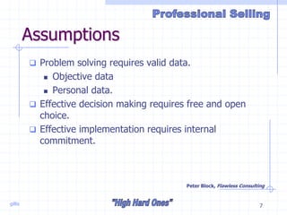 gillis 7
Assumptions
 Problem solving requires valid data.
 Objective data
 Personal data.
 Effective decision making requires free and open
choice.
 Effective implementation requires internal
commitment.
Peter Block, Flawless Consulting
 